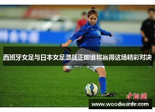 西班牙女足与日本女足激战正酣谁将赢得这场精彩对决